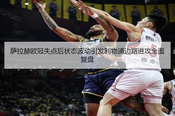 萨拉赫欧冠失点后状态波动引发利物浦边路进攻全面复盘